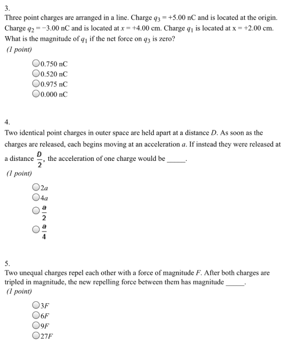 Three point charges are arranged in a line. Charge q3+5.00 nC and is located at the origin Charge q,--3.00 nC and is located at +4.00 cm. Charge q! is located at x +2.00 cm What is the magnitude of qı if the net force on q3 1s zero? point) Oo.750 nC O0.520 nC O0.975 nC O0.000 nC 4 Two identical point charges in outer space are held apart at a distance D. As soon as the charges are released, each begins moving at an acceleration a. If instead they were released at a distance _, the acceleration of one charge would be (1 point) 2 O2a 2 4 5. Two unequal charges repel each other with a force of magnitude F. After both charges are tripled in magnitude, the new repelling force between them has magnitude (1 point) 6F 09F O27F
