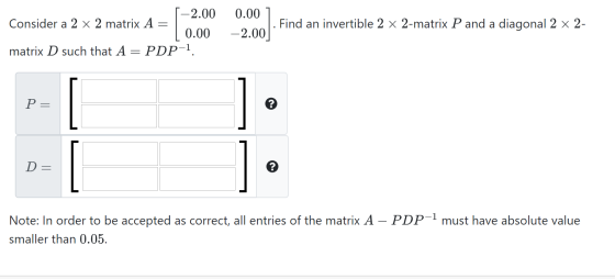 [-2.00 Consider a 2 x 2 matrix A = | | 0.00 matrix D such that A = PDP-1. 0.00 ] . Find an invertible 2 x 2-matrix P and a di