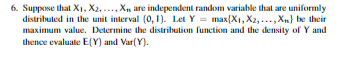 6. Suppose that Xi, X2. Xn are independent random variable thal are uniformly distributed in the unit interval (0, Let Y maxX