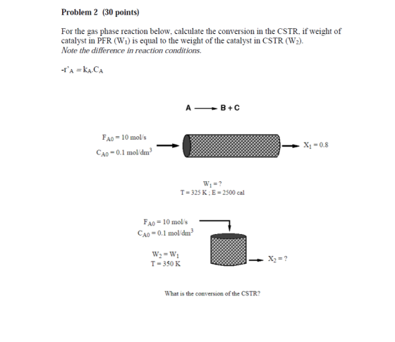 Problem 2 (30 points) For the gas phase reaction below, calculate the conversion in the CSTR, if weight of catalyst in PFR (Wi) is equal to the weight of the catalyst in CSTR (W2) Note the difference in reaction conditions AB+C FAO = 10mols CAO 0.1 mol/dm3 T-325 K;E 2500 cal FAO =10mol s CAO 0.1 ol/dm3 T = 350 K What is the conversion of the CSTR?