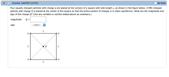 4. 15 points KatzPSEf1 23.P.051 My Notes Four equally charged particles with charge q are placed at the corners of a square with side length L, as shown in the figure below. A fifth charged particle with charge Q is placed at the center of the square so that the entire system of charges is in static equilibrium. What are the magnitude and sign of the charge Q? (Use any variable or symbol stated above as necessary.) magnitudeQ sign --Select 臀