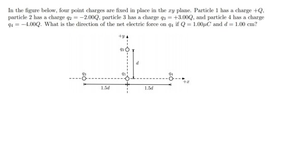 In the figure below, four point charges are fixed in place in the ry plane. Particle 1 has a charge +Q, particle 2 has a charge q22.00Q, particle 3 has a charge q3 +3.00Q, and particle 4 has a charge 44.00Q. What is the direction of the net electric force on q4 if Q 1.00C and d-1.00 cm? 42 14 43 о- 91 1.5d 1.5d