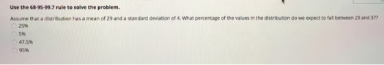 Use the 68-95-99.7 rule to solve the problem. Assume that a distribution has a mean of 29 and a standard deviation of 4. What