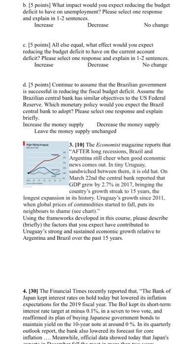 b. [5 points] What impact would you expect reducing the budget deficit to have on unemployment? Please select one response and explain in 1-2 sentences. Increase Decrease No change c. [5 points] All else equal, what effect would you expect reducing the budget deficit to have on the current account deficit? Please select one response and explain in 1-2 sentences. Increase Decrease No change d. [5 points] Continue to assume that the Brazilian government is successful in reducing the fiscal budget deficit. Assume the Brazilian central bank has similar objectives to the US Federal Reserve. Which monetary policy would you expect the Brazil central bank to adopt? Please select one response and explain briefly Increase the money supply Decrease the money supply Leave the money supply unchanged 3. 1101 The Economist magazine reports that AFTER long recessions, Brazil and Argentina still cheer when good economic news comes out. In tiny Uruguay, . sandwiched between them, it is old hat. On March 22nd the central bank reported that GDP grew by 2.7% in 201 7, bringing the countrys growth streak to 15 years, the longest expansion in its history. Uruguays growth since 2011 when global prices of commodities started to fall, puts its neighbours to shame (see chart). Using the frameworks developed in this course, please describe (briefly) the factors that you expect have contributed to Uruguays strong and sustained economic growth relative to Argentina and Brazil over the past 15 years 4.130] The Financial Times recently reported that, The Bank of Japan kept interest rates on hold today but lowered its inflation expectations for the 2019 fiscal year. The BoJ kept its short-term interest rate target at minus 0.1%, in a seven to two vote, and reaffirmed its plan of buying Japanese government bonds to maintain yield on the 10-year note at around 0 %. In its quarterly outlook report, the bank also lowered its forecast for core inflation.... Meanwhile, official data showed today that Japans