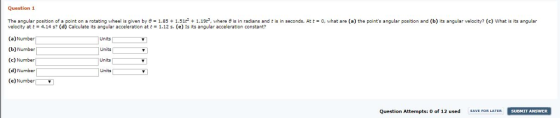 Question 1 The angular position of a point on a rotating whe s gn en by 1.85 1.51 + 1.19 , w here is in radians and t is in seconds. A 0 what are a) the points angular position and b) its angular velocity? c) what is its angular velocity at t = 4.14 s? (d) Calculate its angular acceleration at t = 1.12 s, (e) Is its angular acceleration constant? (a)Number (b) Number (c) Number (d) Number (e)Number Units Units Units Units Question Attempts: o of 12 used SAVE FOR LATERSUDMIT ANSWER