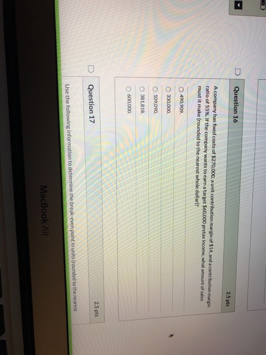 Question 16 2.5 pts A company has fixed costs of $270,000, a unit contribution margin of $14, and a contribution margin ratio