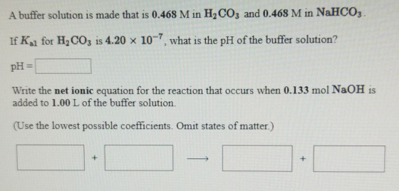 A buffer solution is made that is 0.468 Min H, CO3 and 0.468 M in NaHCO3 . If Kal for H,CO3 is 4.20 x 10-7, what is the pH of
