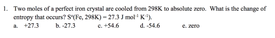 Two moles of a perfect iron crystal are cooled from 298K to absolute zero. What is the change of entropy that occurs? S°(Fe, 298K)- 27.3 J mol-1 K-1) a. +27.3b. -27.3 1. C. +54.6 d. -54.6 e. zero