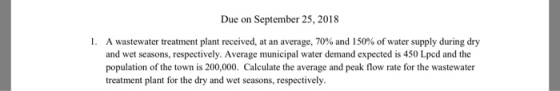 Due on September 25, 2018 I. A wastewater treatment plant received, at an average, 70% and 150% of water supply during dry and wet seasons, respectively. Average municipal water demand expected is 450 Lpcd and the population of the town is 200,000. Calculate the average and peak flow rate for the wastewater treatment plant for the dry and wet seasons, respectively