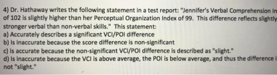 4) Dr. Hathaway writes the following statement in a test report: ennifers Verbal Comprehension In of 102 is slightly higher than her Perceptual Organization Index of 99. This difference reflects slightly stronger verbal than non-verbal skills. This statement: a) Accurately describes a significant VCI/POl difference b) Is inaccurate because the score difference is non-significant c) Is accurate because the non-significant VCI/POl difference is described as slight. d) Is inaccurate because the VCI is above average, the POl is below average, and thus the difference i not slight.
