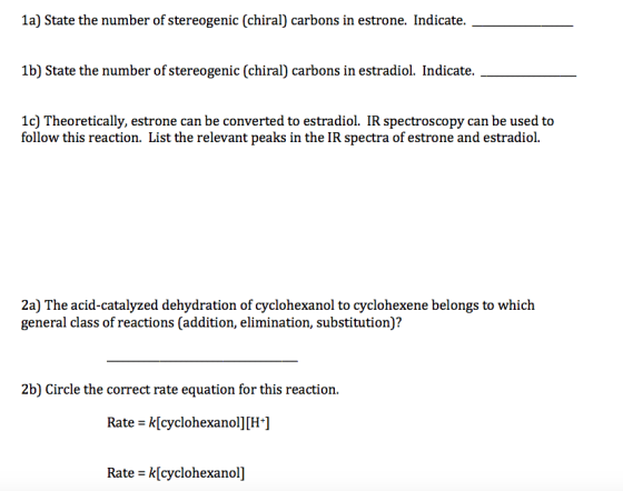 1a) State the number of stereogenic (chiral) carbons in estrone. Indicate. 1b) State the number of stereogenic (chiral) carbons in estradiol. Indicate. 1c) Theoretically, estrone can be converted to estradiol. IR spectroscopy can be used to follow this reaction. List the relevant peaks in the IR spectra of estrone and estradiol. 2a) The acid-catalyzed dehydration of cyclohexanol to cyclohexene belongs to which general class of reactions (addition, elimination, substitution)? 2b) Circle the correct rate equation for this reaction. Rate-k[cyclohexanol][H-] Rate - k[cyclohexanol]