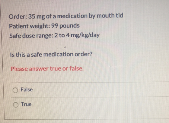 Order: 35 mg of a medication by mouth tid Patient weight: 99 pounds Safe dose range: 2 to 4 mg/kg/day Is this a safe medicati