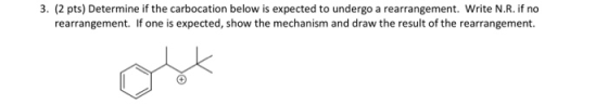 3. (2 pts) Determine if the carbocation below is expected to undergo a rearrangement. Write N.R. if no rearrangement. If one