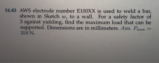 16.83 AWS electrode number E100XX is used to weld a bar shown in Sketch w, to a wall. For a safety factor of 3 against yielding, find the maximum load that can be supported. Dimensions are in millimeters. Ans. Pmax 359 N.