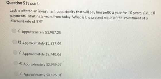 Question 5 (1 point Jack is offered an investment opportunity that will pay him $600 a year for 10 years, Gie, 10 payments), starting 5 years from today. What is the present value of the investment at a discount rate of 8%? a) Approximately $1,987.25 b) Approximately $2,537.09 C) Approximately $2,740.06 d) Approximately $2.959.27 e) Approximately $3,196.01