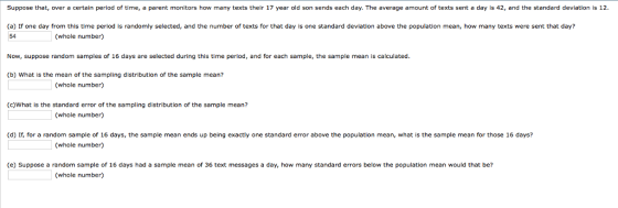 Suppose that, over a certain period of time, a parent monitors how many texts their 17 year old son sends each day. The average amount of texts sent a day is 42, and the standard deviation is 12 (a) If one day from this time period is randomly selected, and the number of texts for that day is one standard deviation above the population mean, how many texts were sent that day? 54 (whole number) Now, suppose random samples of 16 days are selected during this time period, and for each sample, the sample mean is calculated. (b) What is the mean of the sampling distribution of the sample mean? (whole number) (c)What is the standard error of the sampling distribution of the sample mean? (whole number) (d) If, for a random sample of 16 days, the sample mean ends up being exactly one standard error above the population mean, what is the sample mean for those 16 days? (whole number) (e) Suppose a random sample of 16 days had a sample mean of 36 text messages a day, how many standard errors below the population mean would that be? (whole number)