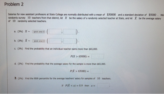 Problem 2 Salaries for new assistant professors at State College are normally distributed with a mean of $50000 and a standard deviation of $5000. We randomly survey 10 teachers from that district, let X be the salary of a randomly selected teacher at State, and let X be the average salary of 10 randomly selected teachers a. (3%) x ~ Cpick one) : b. (3%) 8 ~ I(pick one): (3%) Find the probability that an individual teacher earns more than $65,000. P(X > 65000) d. (396) Find the probability that the average salary for the sample is more than $65,000. P(X > 65000) h (3%) Find the 90th percentile for the average teachers salary for samples of 10 teachers. Ir P(X < a) 0.9 then a-