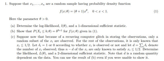 1. Suppose that ri,...,In are a random sample having probability density function Here the parameter 0 >0 (a) Determine the log-likelihood, l(0), and a 1-dimensional sufficient statistic. (b) Show that P(Xi b;0)-μ+1 for f(x;0) given in (1). (c) Suppose now that because of a recurring computer glitch in storing the observations, only a random subset of the ai are observed. For the rest of the observations, it is only known that z; < 1/2. Let δί-1 or 0 according to whether x¡ is observed or not and let d-Σ¡δί denote the number of xi observed, thus n-d of the xi are only known to satisfy xi 1/2. Determine the likelihood, L(0), and a 2-dimensional sufficient statistic. Note that d is a random quantity dependent on the data. You can use the result of (b) even if you were unable to show it.