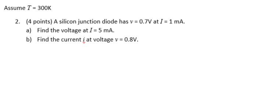 Assume T= 300K 2. (4 points) A silicon junction diode has v = 0.7V at I= 1 mA a) Find the voltage atI 5 mA b) Find the curren