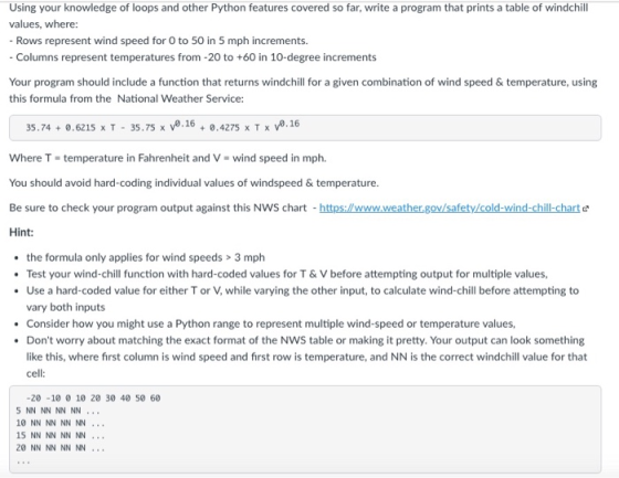 Using your knowledge of loops and other Python features covered so far, write a program that prints a table of windchill values, where: Rows represent wind speed for O to 50 in 5 mph increments Columns represent temperatures from -20 to +60 in 10-degree increments Your program should include a function that returns windchill for a given combination of wind speed & temperature, using this formula from the National Weather Service: 35.74 + 0.6215 x T-35.75 x V0.16 + 0.4275 x T x V0.16 Where T-temperature in Fahrenheit and V-wind speed in mph. You should avoid hard-coding individual values of windspeed & temperature. Be sure to check your program output against this NWS chart https://www.weather.gov/safety/cold-wind-chill-charte Hint: the formula only applies for wind speeds> 3 mph Test your wind-chill function with hard-coded values for T&V before attempting output for multiple values, Use a hard-coded value for either T or V, while varying the other input, to calculate wind-chill before attempting to vary both inputs Consider how you might use a Python range to represent multiple wind-speed or temperature values, Dont worry about matching the exact format of the NWS table or making it pretty. Your output can look something like this, where first column is wind speed and first row is temperature, and NN is the correct windchill value for that cell -20 -10 0 10 20 30 40 50 60