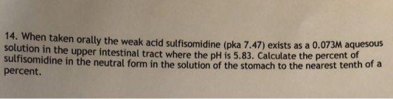 14. When taken orally the weak acid sulfisomidine (pka 7.47) exists as a 0.073M solution in the upper intestinal tra sulfisomidine in the neutral form in the solution of the stomach to the nearest tenth ofa percent. aquesous ct where the pH is 5.83. Calculate the percent of