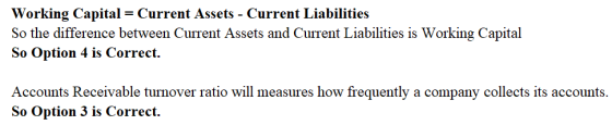 Working Capital = Current Assets-Current Liabilities So the difference between Current Assets and Current Liabilities is Working Capital So Option 4 is Correct. Accounts Receivable turnover ratio will measures how frequently a company collects its accounts. So Option 3 is Correct.