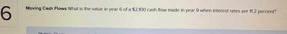 Moving Cash Flows What is the value in year 6 of a $2,100 cash flow made in year 9 when interest rates are 11.2 percent? 6 te