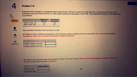 4 Problem 7-4 A pension fund manager is considering three mutual funds. The first is a stock fund, the second is a long-term government and 25 points corporate bond fund, and the third is a T-bill money market fund that yields a rate of 8%. The probablity distribution ofthe risky funds is as follows: Stock fund (5) Bond fund (B) 211 The correlation between the fund returns is 0.13 a-1. What are the investment proportions in the minimum-variance portfolio of the two risky funds. (Do not round intermediate calculations. Enter your answers as decimals rounded to 4 places.) Print Portlolo invested in the stock Portfolo invested in the bond a-2. What is the expected value and standard deviation of its rate of return? (Do not round intermediate answers as decimals rounded to 4 places.) your Rate of Return Expected return Standard deviation