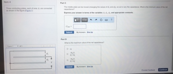 ltem 4 Part C Three conducting plates, each of area A. are connected as shown in the Sigure.(Eigure1) The middie plate can be moved (changing the values of di and da) so as to vary the capacitance. What is the minimum value of the net capacitance? Express your answer in terms of the variables A. d, dy, and appropriate constants Submit My Answers Give Up Part D What is the maximum value of the net capacitance? 。研 Submit My Answers Give Up Provide Feedback