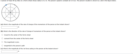 A person of mass 96 kg rides on a Ferris wheel whose radius is 5.2 m. The persons speed is constant at 0.5 m/s. The persons