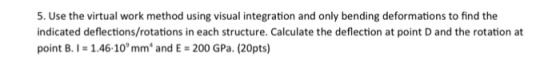 5. Use the virtual work method using visual integration and only bending deformations to find the indicated deflections/rotations in each structure. Calculate the deflection at point D and the rotation at point B.I-1.46-10mm and E 200 GPa. (20pts)