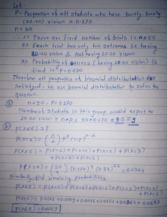Le t ー Proportion obaH students esho have tecnly-tel n 3 120-20) vision =0.170 n=50 ··· 」) There arc fixed number of tids icnsso 2> Feach ㅓiel has only-fvo. Outcomes-」.c. havin 20-20 vislon Not ha ving 20-20 vision 3x Pro babilty ot gacess (havia 20-20 vis on) Thersos at propeatics ot blomial distributadton dxe Satisdyeel, e usc binostutaton to solve the 20m qyes Hon P: 0470 Numb ot tudints in tis oup aould expeet to 20-20 vision 50-*0470:8 - nap: P4 50o 17) ( 3-0.036 すな PYSS) 0 0001 +0 000g + 0 0046+0 02S4 +0-0361 0o 637