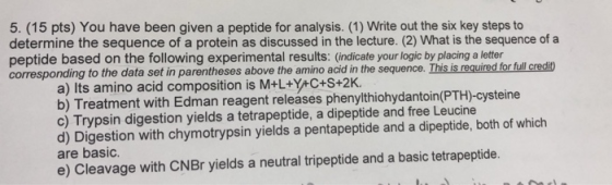 5. (15 pts) You have been given a peptide for analysis. (1) Write out the six key steps to determine the sequence of a protei