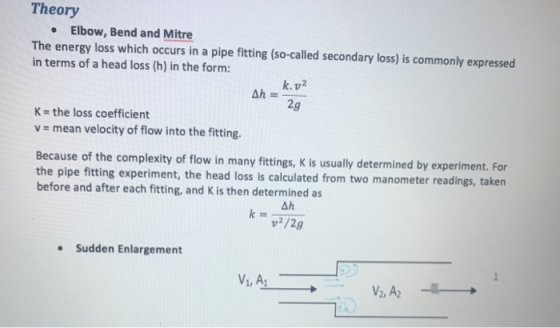 Theory Elbow, Bend and Mitre The energy loss which occurs in a pipe fitting (so-called secondary loss) is commonly expressed in terms of a head loss (h) in the form: k. v2 2g K- the loss coefficient v mean velocity of flow into the fitting. Because of the complexity of flow in many fittings, K is usually determined by experiment. For the pipe fitting experiment, the head loss is calculated from two manometer readings, taken before and after each fitting, and K is then determined as Ah Sudden Enlargement 2)