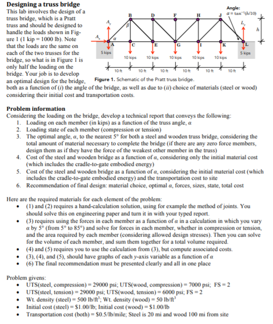 Designing a truss bridge This lab involves the design of a truss bridge, which is a Pratt truss and should be designed to handle the loads shown in Fig- ure l (1 kip = 1000 lb). Note that the loads are the same on each of the two trusses for the bridge, so what is in Figure 1 is only half the loading on the bridge. Your job is to develop an optimal design for the bridge, Figure 1. Schematic of the Pratt truss bridge. both as a function of (0) the angle of the bridge, as well as due to (ii) choice of materials (steel or wood) considering their initial cost and transportation costs. J α=tan-10h10) 5 kips 10 kips 10kps 10 kips 10 kips 10 kips 10 ft 10 ft 10 ft 10 ft 10 ft 10 ft Problem information Considering the loading on the bridge, develop a technical report that conveys the following I. 2. 3. Loading on each member (in kips) as a function of the truss angle, α Loading state of each member (compression or tension) The optimal angle, α, to the nearest 5° for both a steel and wooden truss bridge, considering the total amount of material necessary to complete the bridge (if there are any zero force members, design them as if they have the force of the weakest other member in the truss) 4. Cost of the steel and wooden bridge as a function of a, considering only the initial material cost 5. Cost of the steel and wooden bridge as a function of a, considering the initial material cost (which 6. Recommendation of final design: material choice, optimal a, forces, sizes, state, total cost (which includes the cradle-to-gate embodied energy includes the cradle-to-gate embodied energy) and the transportation cost to site Here are the required materials for each element of the problem: (1) and (2) requires a hand-calculation solution, using for example the method of joints. You should solve this on engineering paper and turn it in with your typed report (3) requires using the forces in each member as a function of α in a calculation in which you vary α by 5° (from 5° to 85°) and solve for forces in each member, whether in compression or tension, and the area required by each member (considering allowed design stresses). Then you can solve for the volume of each member, and sum them together for a total volume required .(4) and (5) requires you to use the calculation from (3), but compute associated costs (3), (4), and (5), should have graphs of each y-axis variable as a function of α .(6) The final recommendation must be presented clearly and all in one place Problem givens FS-2 UTS( steel, compression)-29000 psi; UTS(wood, compression)-7000 psi; UTS( steel, tension)-29000 psi; UTS(wood, tension)-6000 psi: FS-2 Wt. density (steel)- 500 lb/f; Wt. density (wood)-50 lb/ft Initial cost (steel) $1.00/lb; Initial cost (wood) $1.001b Transportation cost (both)-$05/1b/mile: Steel is 20 mi and wood 100 mi from site . . .