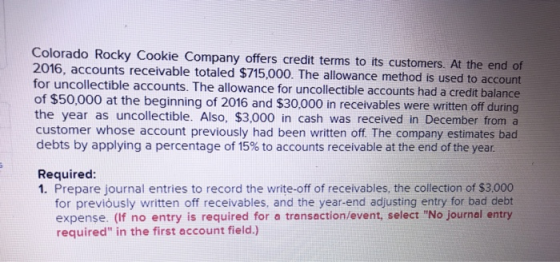 Colorado Rocky Cookie Company offers credit terms to its customers. At the end of 2016, accounts receivable totaled $715,000. The allowance method is used to account for uncollectible accounts. The allowance for uncollectible accounts had a credit balance of $50,000 at the beginning of 2016 and $30,000 in receivables were written off during the year as uncollectible. Also, $3,000 in cash was received in December from a customer whose account previously had been written off. The company estimates bad debts by applying a percentage of 15% to accounts receivable at the end of the year. Required: 1. Prepare journal entries to record the write-off of receivables, the collection of $3,000 for previously written off receivables, and the year-end adjusting entry for bad debt expense. (If no entry is required for a transaction/event, select No journal entry required in the first account field.)