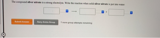 The compound silver nitrate is a strong electrolyte. Write the reaction when solid silver nitrate is put into water: Submit A