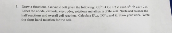 3. Draw a functional Galvanic cell given the following: Co Co + 2 e and Cu Cu +2 e. Label the anode, cathode, electrodes, solutions and all parts of the cell. Write and balance the half reactions and overall cell reaction. Calculate Eally ?Gonn and K. Show your work. Write the short hand notation for the cell.