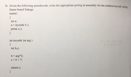 Given the following psuedocode, write the appropriate prolog in assembly for the method mysub usin frame-based linkage. main) 9) int a; a = mysub( 6 ); print( a ); int mysub( int arg) int b,c; b= arg*2; c=b+7; return c