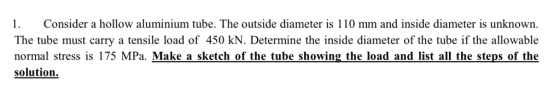 Consider a hollow aluminium tube. The outside diameter is 110 mm and inside diameter is unknown The tube must carry a tensile load of 450 kN. Determine the inside diameter of the tube if the allowable normal stress is 175 MPa. Make a sketch of the tube showing the load and list all the steps of the solution.