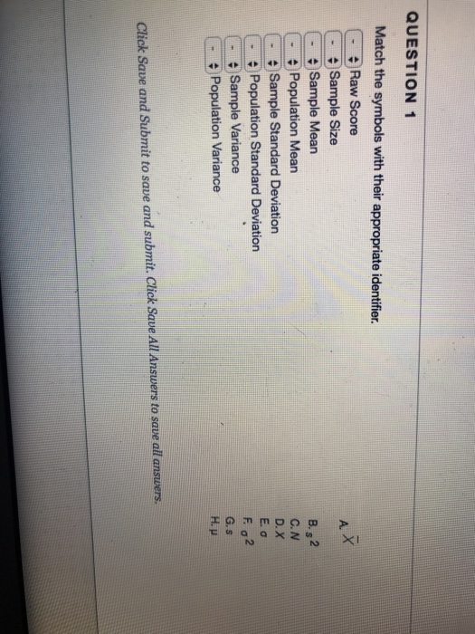 QUESTION 1 Match the symbols with their appropriate identifier. Raw Score A X Sample Size Sample Mean Population Mean Sample Standard Deviation Population Standard Deviation Sample Variance Population Variance B. 2 C. N D. X E.ơ G.s H. p Click Save and Submit to save and submit. Click Save All Answers to save all answers.