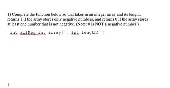 1) Complete the function below so that takes in an integer array and its length, returns 1 if the array stores only negative numbers, and returns 0 if the array stores at least one number that is not negative. (Note: 0 is NOT a negative number.) int allNeg (int array[l, int length) f