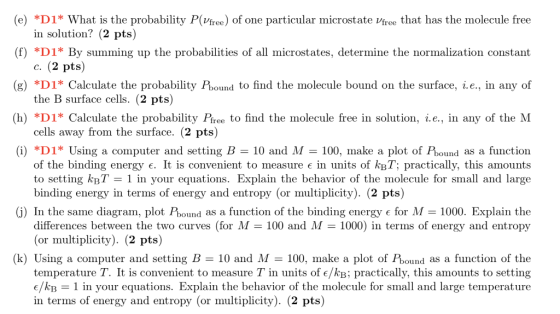 (e) *D1* What is the probability P(Vfree) of one particular microstate Vfree that has the molecule free (f) *D1* By summing up the probabilities of all microstates, determine the normalization constant (g) *D1* Calculate the probability Pbound to find the molecule bound on the surface, i.e., in any of (h) *D1* Calculate the probability Pree to find the molecule free in solution, г.е., in any of the M (i) *D1* Using a computer and setting B 10 and M-100, make a plot of Pbound as a function in solution? (2 pts) c. (2 pts) the B surface cells. (2 pts) cells away from the surface. (2 pts) of the binding energy є. It is convenient to measure є in units of kBT: practically, this amounts to setting kBT-1 in your equations. Explain the behavior of the molecule for small and large binding energy in terms of energy and entropy (or multiplicity). (2 pts) (j) In the same diagram, plot Pound as a function of the binding energy є for M = 1000, Explain the differences between the two curves (for M - 100 and M 1000) in terms of energy and entropy (or multiplicity). (2 pts) (k) Using a computer and setting B = 10 and M = 100, make a plot of Pound as a function of the temperature T. It is convenient to measure T in units of e/kB; practically, this amounts to setting e/kB -1 in your equations. Explain the behavior of the molecule for small and large temperature in terms of energy and entropy (or multiplicity). (2 pts)