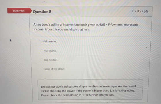 Incorrect Question 8 0/0.27 pts Amos Longs utility of income function is given as:U(I) = 11.5, where I represents income. Fr
