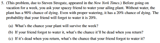 5. (This problem, due to Steven Strogatz, appeared in the New York Times.) Before going on vacation for a week, you ask your spacey friend to water your ailing plant. Without water, the plant has a 90% chance of dying. Even with proper watering, it has a 20% chance of dying. The probability that your friend will forget to water it is 20% (a) Whats the chance your plant will survive the week? (b) If your friend forgot to water it, whats the chance itll be dead when you return? (c) If its dead when you return, whats the chance that your friend forgot to water it?
