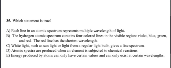 35. Which statement is true? A) Each line in an atomic spectrum represents multiple wavelength of light. B) The hydrogen atom