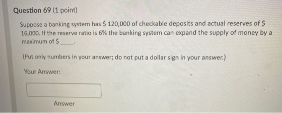 Question 69 (1 point) Suppose a banking system has $ 120,000 of checkable deposits and actual reserves of $ 16,000. If the re