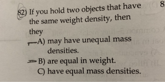 82) If you hold two objects that have the same weight density, then they A) may have unequal mass densities. PB) are equal in