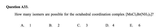 Question A33. How many isomers are possible for the octahedral coordination complex [MnCl2Br(NH3)3]? - A. 1 B. 2 c. 3 D. 4 E