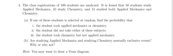 4. The class registrations of 100 students are analyzed. It is found that 50 students study Applied Mechanics, 45 study Chemistry, and 15 studied both Applied Mechanics and Chemistry (a) If one of these students is selected at random, find the probability that i. the student took applied mechanics or chemistry ii. the student did not take either of these subjects. iii. the student took chemistry but not applied mechanics (b) Are studying Applied Mechanics and studying Chemistry mutually exclusive events? Why or why not? Hint: You may want to draw a Venn diagram
